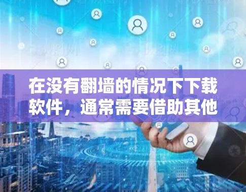 在没有翻墙的情况下下载软件，通常需要借助其他工具或网站。以下是一些可能的解决方案