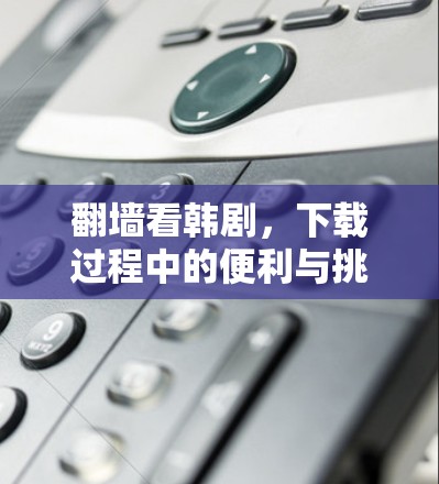 翻墙看韩剧，下载过程中的便利与挑战