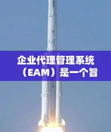 企业代理管理系统（EAM）是一个旨在优化企业代理流程的内部管理系统，支持从申请到终止的整个代理流程。以下是该系统的关键点