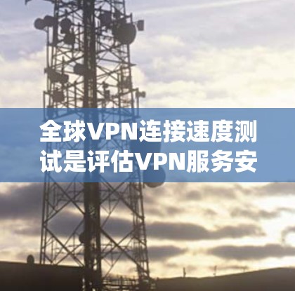 全球VPN连接速度测试是评估VPN服务安全性和可靠性的重要步骤。以下是系统化的步骤和注意事项，帮助您更好地进行测试