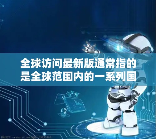 全球访问最新版通常指的是全球范围内的一系列国际访问活动或交流项目。这些活动可能涵盖多个领域，如教育、科技、商业、文化等领域，旨在促进跨文化交流和合作。以下是一些可能的方面和信息