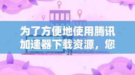 为了方便地使用腾讯加速器下载资源，您可以按照以下步骤进行操作