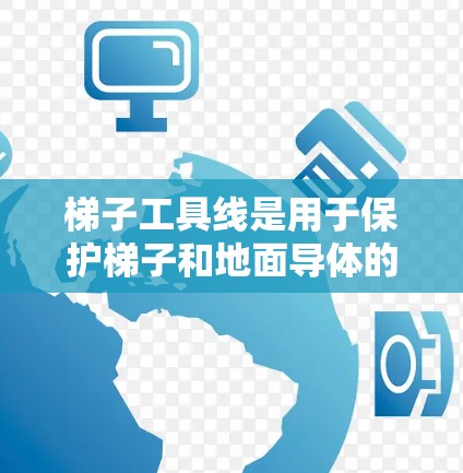 梯子工具线是用于保护梯子和地面导体的材料，主要涉及结构、安装、保护和日常维护等多个方面。以下是详细的总结