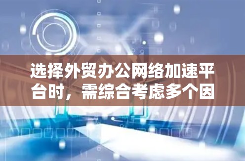 选择外贸办公网络加速平台时，需综合考虑多个因素，以下是一个结构化的指南