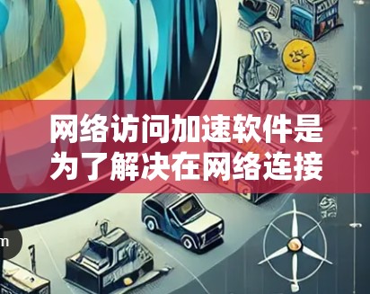 网络访问加速软件是为了解决在网络连接时速度过慢的问题，提供多种解决方案。以下是对这些软件的推荐和分析