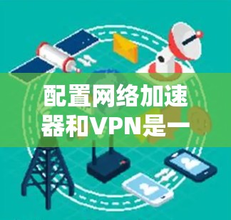 配置网络加速器和VPN是一个全面且复杂的过程，涉及多方面的技术知识和步骤。以下是对网络加速器和VPN配置的详细指南