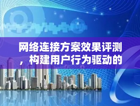网络连接方案效果评测,构建用户行为驱动的评估体系 网络连接方案效果评测,构建用户行为驱动的评估体系