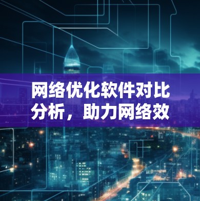 网络优化软件对比分析,助力网络效率提升与用户体验优化 网络优化软件对比分析,助力网络效率提升与用户体验优化